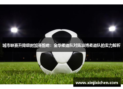 城市联赛升降级附加赛前瞻：金华柔道队对阵淄博柔道队的实力解析